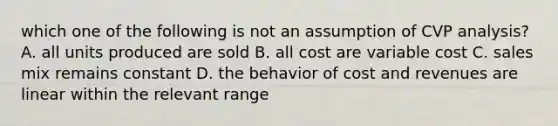 which one of the following is not an assumption of CVP analysis? A. all units produced are sold B. all cost are variable cost C. sales mix remains constant D. the behavior of cost and revenues are linear within the relevant range