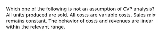 Which one of the following is not an assumption of CVP analysis? All units produced are sold. All costs are variable costs. Sales mix remains constant. The behavior of costs and revenues are linear within the relevant range.