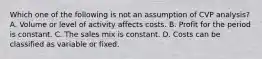 Which one of the following is not an assumption of CVP analysis? A. Volume or level of activity affects costs. B. Profit for the period is constant. C. The sales mix is constant. D. Costs can be classified as variable or fixed.