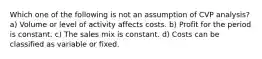 Which one of the following is not an assumption of CVP analysis? a) Volume or level of activity affects costs. b) Profit for the period is constant. c) The sales mix is constant. d) Costs can be classified as variable or fixed.