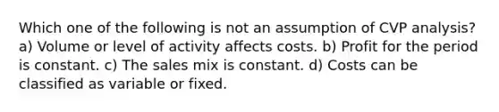 Which one of the following is not an assumption of CVP analysis? a) Volume or level of activity affects costs. b) Profit for the period is constant. c) The sales mix is constant. d) Costs can be classified as variable or fixed.