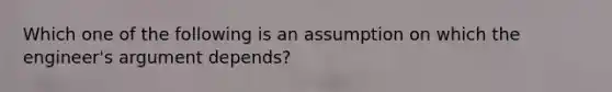 Which one of the following is an assumption on which the engineer's argument depends?