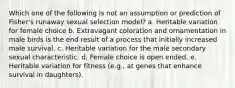 Which one of the following is not an assumption or prediction of Fisher's runaway sexual selection model? a. Heritable variation for female choice b. Extravagant coloration and ornamentation in male birds is the end result of a process that initially increased male survival. c. Heritable variation for the male secondary sexual characteristic. d. Female choice is open ended. e. Heritable variation for fitness (e.g., at genes that enhance survival in daughters).