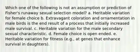 Which one of the following is not an assumption or prediction of Fisher's runaway sexual selection model? a. Heritable variation for female choice b. Extravagant coloration and ornamentation in male birds is the end result of a process that initially increased male survival. c. Heritable variation for the male secondary sexual characteristic. d. Female choice is open ended. e. Heritable variation for fitness (e.g., at genes that enhance survival in daughters).