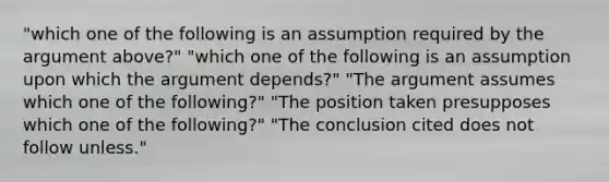 "which one of the following is an assumption required by the argument above?" "which one of the following is an assumption upon which the argument depends?" "The argument assumes which one of the following?" "The position taken presupposes which one of the following?" "The conclusion cited does not follow unless."