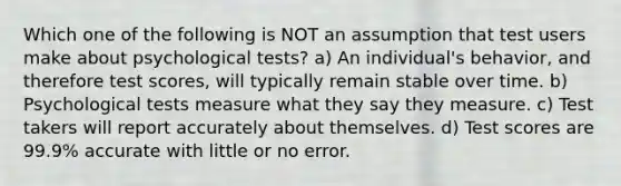 Which one of the following is NOT an assumption that test users make about psychological tests? a) An individual's behavior, and therefore test scores, will typically remain stable over time. b) Psychological tests measure what they say they measure. c) Test takers will report accurately about themselves. d) Test scores are 99.9% accurate with little or no error.