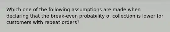 Which one of the following assumptions are made when declaring that the break-even probability of collection is lower for customers with repeat orders?