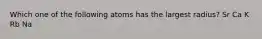 Which one of the following atoms has the largest radius? Sr Ca K Rb Na