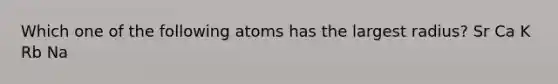 Which one of the following atoms has the largest radius? Sr Ca K Rb Na