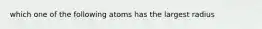 which one of the following atoms has the largest radius