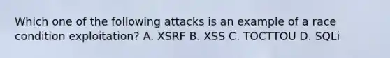 Which one of the following attacks is an example of a race condition exploitation? A. XSRF B. XSS C. TOCTTOU D. SQLi