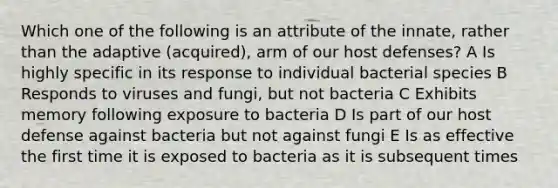 Which one of the following is an attribute of the innate, rather than the adaptive (acquired), arm of our host defenses? A Is highly specific in its response to individual bacterial species B Responds to viruses and fungi, but not bacteria C Exhibits memory following exposure to bacteria D Is part of our host defense against bacteria but not against fungi E Is as effective the first time it is exposed to bacteria as it is subsequent times