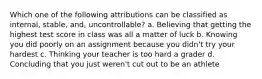 Which one of the following attributions can be classified as internal, stable, and, uncontrollable? a. Believing that getting the highest test score in class was all a matter of luck b. Knowing you did poorly on an assignment because you didn't try your hardest c. Thinking your teacher is too hard a grader d. Concluding that you just weren't cut out to be an athlete