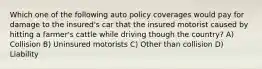 Which one of the following auto policy coverages would pay for damage to the insured's car that the insured motorist caused by hitting a farmer's cattle while driving though the country? A) Collision B) Uninsured motorists C) Other than collision D) Liability