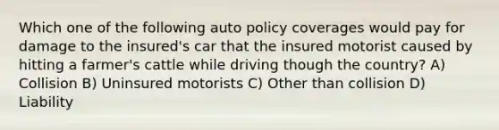 Which one of the following auto policy coverages would pay for damage to the insured's car that the insured motorist caused by hitting a farmer's cattle while driving though the country? A) Collision B) Uninsured motorists C) Other than collision D) Liability