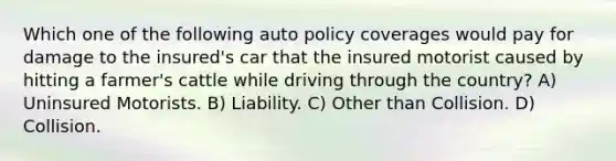 Which one of the following auto policy coverages would pay for damage to the insured's car that the insured motorist caused by hitting a farmer's cattle while driving through the country? A) Uninsured Motorists. B) Liability. C) Other than Collision. D) Collision.