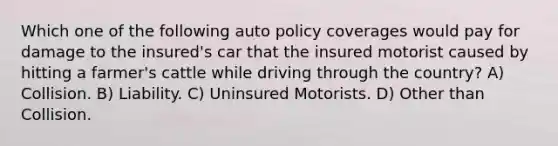 Which one of the following auto policy coverages would pay for damage to the insured's car that the insured motorist caused by hitting a farmer's cattle while driving through the country? A) Collision. B) Liability. C) Uninsured Motorists. D) Other than Collision.