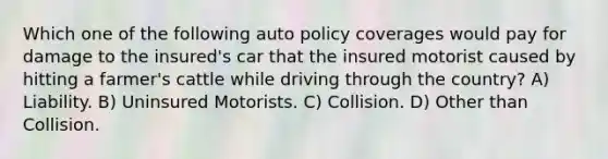 Which one of the following auto policy coverages would pay for damage to the insured's car that the insured motorist caused by hitting a farmer's cattle while driving through the country? A) Liability. B) Uninsured Motorists. C) Collision. D) Other than Collision.