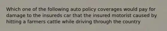 Which one of the following auto policy coverages would pay for damage to the insureds car that the insured motorist caused by hitting a farmers cattle while driving through the country