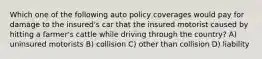 Which one of the following auto policy coverages would pay for damage to the insured's car that the insured motorist caused by hitting a farmer's cattle while driving through the country? A) uninsured motorists B) collision C) other than collision D) liability