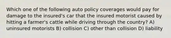 Which one of the following auto policy coverages would pay for damage to the insured's car that the insured motorist caused by hitting a farmer's cattle while driving through the country? A) uninsured motorists B) collision C) other than collision D) liability