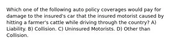 Which one of the following auto policy coverages would pay for damage to the insured's car that the insured motorist caused by hitting a farmer's cattle while driving through the country? A) Liability. B) Collision. C) Uninsured Motorists. D) Other than Collision.