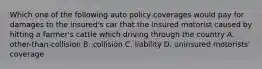 Which one of the following auto policy coverages would pay for damages to the insured's car that the insured motorist caused by hitting a farmer's cattle which driving through the country A. other-than-collision B. collision C. liability D. uninsured motorists' coverage