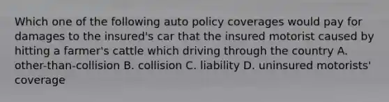 Which one of the following auto policy coverages would pay for damages to the insured's car that the insured motorist caused by hitting a farmer's cattle which driving through the country A. other-than-collision B. collision C. liability D. uninsured motorists' coverage