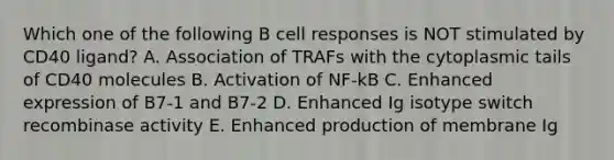 Which one of the following B cell responses is NOT stimulated by CD40 ligand? A. Association of TRAFs with the cytoplasmic tails of CD40 molecules B. Activation of NF‐kB C. Enhanced expression of B7‐1 and B7‐2 D. Enhanced Ig isotype switch recombinase activity E. Enhanced production of membrane Ig