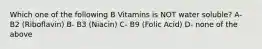 Which one of the following B Vitamins is NOT water soluble? A- B2 (Riboflavin) B- B3 (Niacin) C- B9 (Folic Acid) D- none of the above