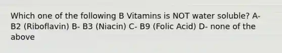 Which one of the following B Vitamins is NOT water soluble? A- B2 (Riboflavin) B- B3 (Niacin) C- B9 (Folic Acid) D- none of the above