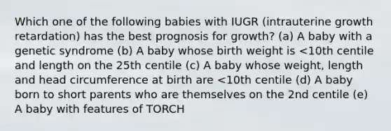 Which one of the following babies with IUGR (intrauterine growth retardation) has the best prognosis for growth? (a) A baby with a genetic syndrome (b) A baby whose birth weight is <10th centile and length on the 25th centile (c) A baby whose weight, length and head circumference at birth are <10th centile (d) A baby born to short parents who are themselves on the 2nd centile (e) A baby with features of TORCH