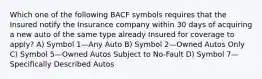 Which one of the following BACF symbols requires that the Insured notify the Insurance company within 30 days of acquiring a new auto of the same type already Insured for coverage to apply? A) Symbol 1—Any Auto B) Symbol 2—Owned Autos Only C) Symbol 5—Owned Autos Subject to No-Fault D) Symbol 7—Specifically Described Autos