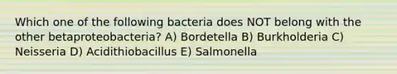 Which one of the following bacteria does NOT belong with the other betaproteobacteria? A) Bordetella B) Burkholderia C) Neisseria D) Acidithiobacillus E) Salmonella