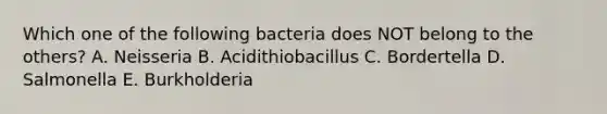 Which one of the following bacteria does NOT belong to the others? A. Neisseria B. Acidithiobacillus C. Bordertella D. Salmonella E. Burkholderia