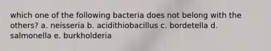 which one of the following bacteria does not belong with the others? a. neisseria b. acidithiobacillus c. bordetella d. salmonella e. burkholderia