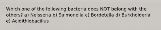 Which one of the following bacteria does NOT belong with the others? a) Neisseria b) Salmonella c) Bordetella d) Burkholderia e) Acidithiobacillus