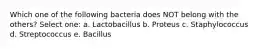 Which one of the following bacteria does NOT belong with the others? Select one: a. Lactobacillus b. Proteus c. Staphylococcus d. Streptococcus e. Bacillus