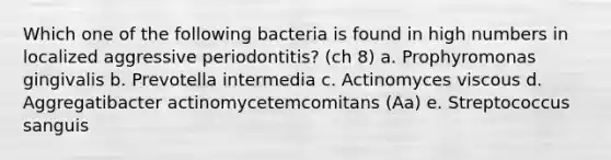 Which one of the following bacteria is found in high numbers in localized aggressive periodontitis? (ch 8) a. Prophyromonas gingivalis b. Prevotella intermedia c. Actinomyces viscous d. Aggregatibacter actinomycetemcomitans (Aa) e. Streptococcus sanguis