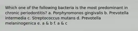 Which one of the following bacteria is the most predominant in chronic periodontitis? a. Porphyromonos gingivalis b. Prevotella intermedia c. Streptococcus mutans d. Prevotella melaninogenica e. a & b f. a & c