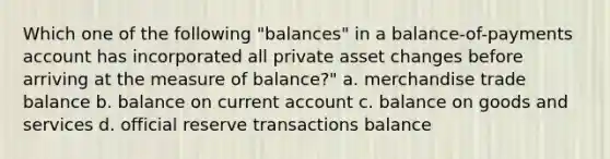 Which one of the following "balances" in a balance-of-payments account has incorporated all private asset changes before arriving at the measure of balance?" a. merchandise trade balance b. balance on current account c. balance on goods and services d. official reserve transactions balance