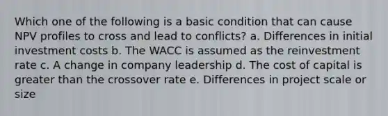 Which one of the following is a basic condition that can cause NPV profiles to cross and lead to conflicts? a. Differences in initial investment costs b. The WACC is assumed as the reinvestment rate c. A change in company leadership d. The cost of capital is greater than the crossover rate e. Differences in project scale or size