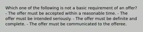 Which one of the following is not a basic requirement of an offer? - The offer must be accepted within a reasonable time. - The offer must be intended seriously. - The offer must be definite and complete. - The offer must be communicated to the offeree.