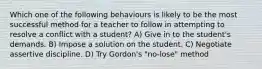 Which one of the following behaviours is likely to be the most successful method for a teacher to follow in attempting to resolve a conflict with a student? A) Give in to the student's demands. B) Impose a solution on the student. C) Negotiate assertive discipline. D) Try Gordon's "no-lose" method