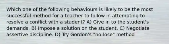 Which one of the following behaviours is likely to be the most successful method for a teacher to follow in attempting to resolve a conflict with a student? A) Give in to the student's demands. B) Impose a solution on the student. C) Negotiate assertive discipline. D) Try Gordon's "no-lose" method