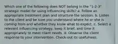 Which one of the following does NOT belong in the "1-2-3" strategic model for using influencing skills? a. Follow an appropriate treatment plan and structure the session. b. Listen to the client and be sure you understand where he or she is coming from and whether they know what to expect. c. Select a relevant influencing strategy, keep it brief, and time it appropriately to meet client needs. d. Observe the client response to your intervention. Check-out its usefulness.