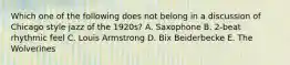 Which one of the following does not belong in a discussion of Chicago style jazz of the 1920s? A. Saxophone B. 2-beat rhythmic feel C. Louis Armstrong D. Bix Beiderbecke E. The Wolverines