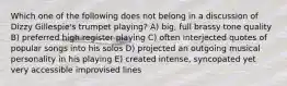 Which one of the following does not belong in a discussion of Dizzy Gillespie's trumpet playing? A) big, full brassy tone quality B) preferred high register playing C) often interjected quotes of popular songs into his solos D) projected an outgoing musical personality in his playing E) created intense, syncopated yet very accessible improvised lines