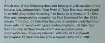 Which one of the following does not belong in a discussion of the famous jazz composition, Take Five? A) Take Five was composed in an odd time meter featuring five beats to a measure. B) Take Five was composed by saxophonist Paul Desmond for the 1959 album, Time Out. C) Take Five featured a complex, polyrhythmic drum solo not laced with typical bebop rhythms. D) Take Five featured one of Dave Brubeck's finest recorded piano improvisations, obviously flavored with lots of Bud Powell techniques. E) Take Five became a top-40 radio hit in 1961.