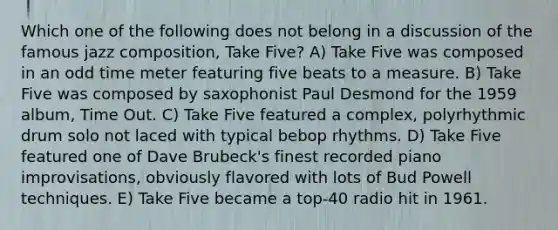 Which one of the following does not belong in a discussion of the famous jazz composition, Take Five? A) Take Five was composed in an odd time meter featuring five beats to a measure. B) Take Five was composed by saxophonist Paul Desmond for the 1959 album, Time Out. C) Take Five featured a complex, polyrhythmic drum solo not laced with typical bebop rhythms. D) Take Five featured one of Dave Brubeck's finest recorded piano improvisations, obviously flavored with lots of Bud Powell techniques. E) Take Five became a top-40 radio hit in 1961.